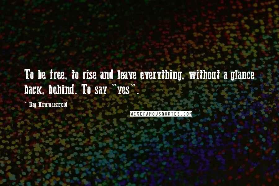 Dag Hammarskjold Quotes: To be free, to rise and leave everything, without a glance back, behind. To say "yes".