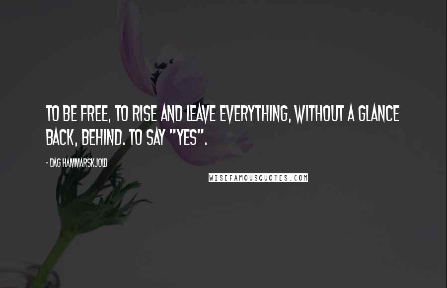 Dag Hammarskjold Quotes: To be free, to rise and leave everything, without a glance back, behind. To say "yes".