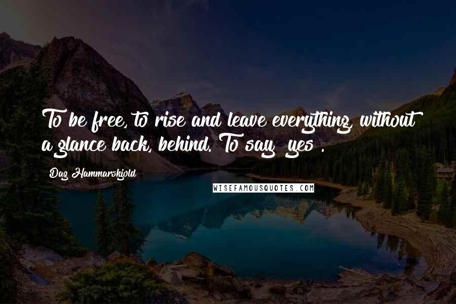 Dag Hammarskjold Quotes: To be free, to rise and leave everything, without a glance back, behind. To say "yes".