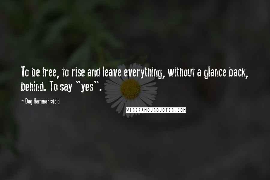 Dag Hammarskjold Quotes: To be free, to rise and leave everything, without a glance back, behind. To say "yes".