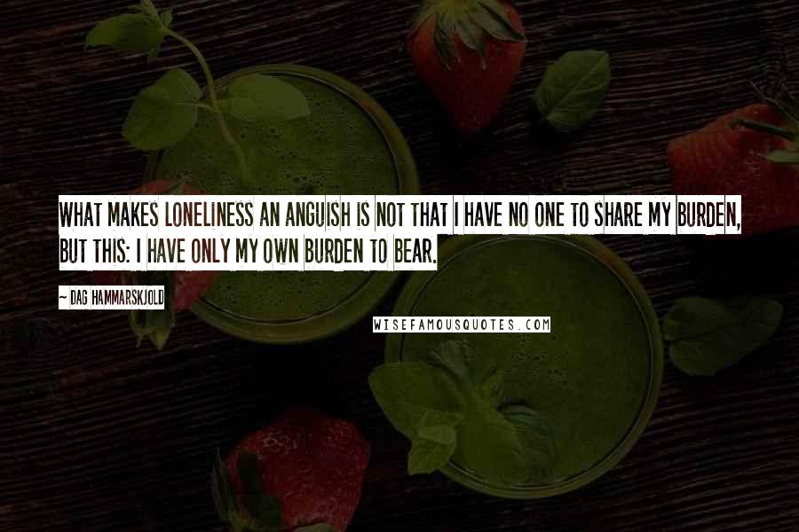 Dag Hammarskjold Quotes: What makes loneliness an anguish is not that I have no one to share my burden, but this: I have only my own burden to bear.