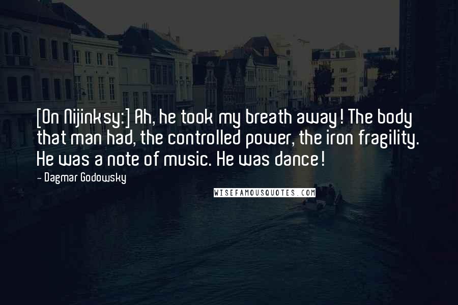 Dagmar Godowsky Quotes: [On Nijinksy:] Ah, he took my breath away! The body that man had, the controlled power, the iron fragility. He was a note of music. He was dance!