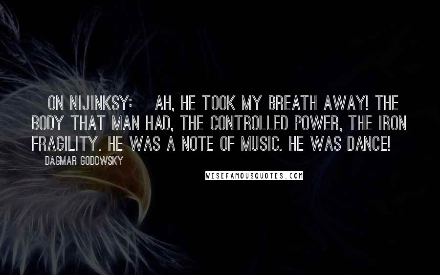 Dagmar Godowsky Quotes: [On Nijinksy:] Ah, he took my breath away! The body that man had, the controlled power, the iron fragility. He was a note of music. He was dance!