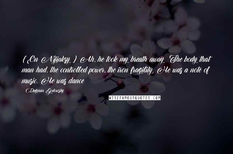 Dagmar Godowsky Quotes: [On Nijinksy:] Ah, he took my breath away! The body that man had, the controlled power, the iron fragility. He was a note of music. He was dance!
