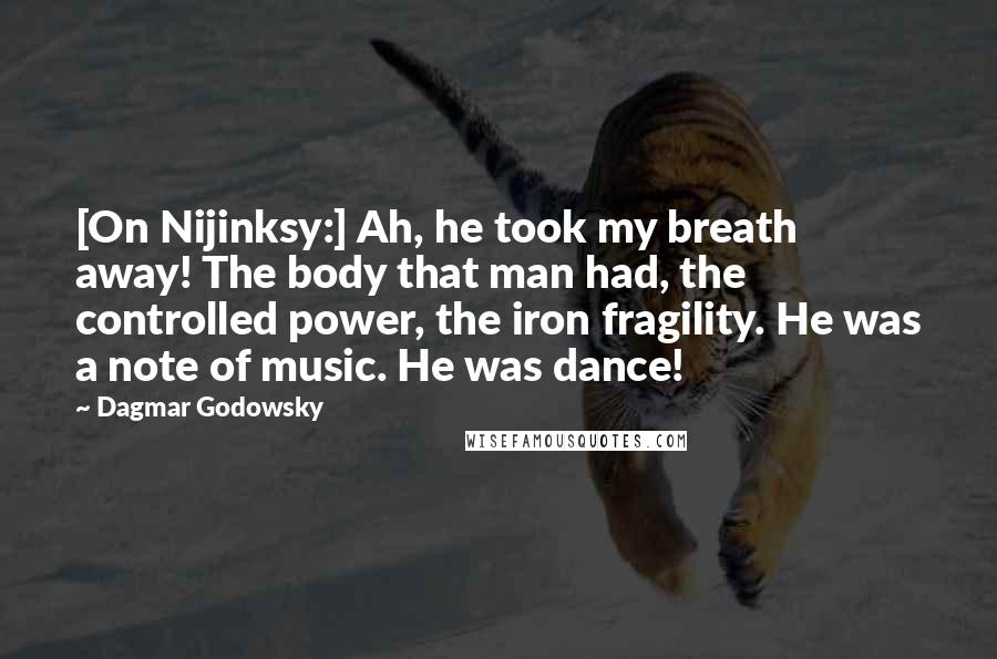 Dagmar Godowsky Quotes: [On Nijinksy:] Ah, he took my breath away! The body that man had, the controlled power, the iron fragility. He was a note of music. He was dance!