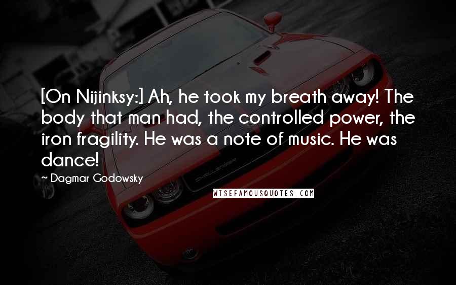 Dagmar Godowsky Quotes: [On Nijinksy:] Ah, he took my breath away! The body that man had, the controlled power, the iron fragility. He was a note of music. He was dance!