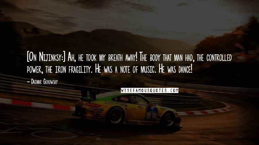 Dagmar Godowsky Quotes: [On Nijinksy:] Ah, he took my breath away! The body that man had, the controlled power, the iron fragility. He was a note of music. He was dance!