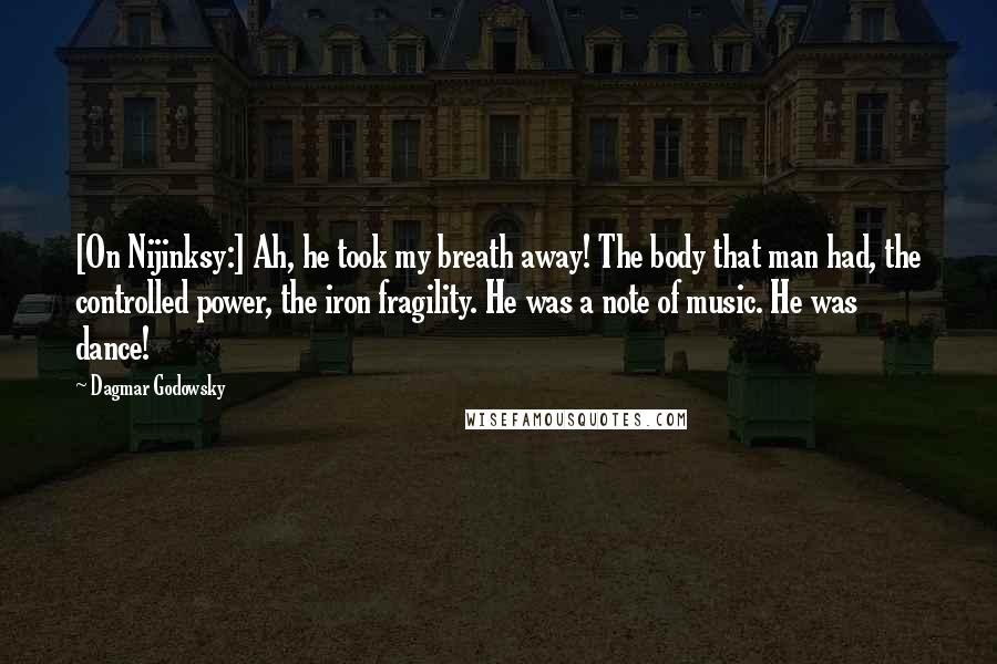 Dagmar Godowsky Quotes: [On Nijinksy:] Ah, he took my breath away! The body that man had, the controlled power, the iron fragility. He was a note of music. He was dance!