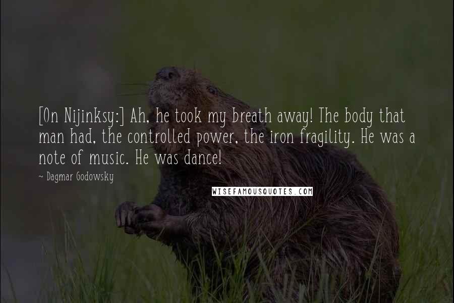 Dagmar Godowsky Quotes: [On Nijinksy:] Ah, he took my breath away! The body that man had, the controlled power, the iron fragility. He was a note of music. He was dance!