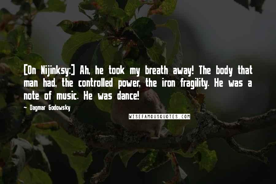 Dagmar Godowsky Quotes: [On Nijinksy:] Ah, he took my breath away! The body that man had, the controlled power, the iron fragility. He was a note of music. He was dance!