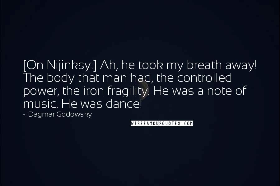 Dagmar Godowsky Quotes: [On Nijinksy:] Ah, he took my breath away! The body that man had, the controlled power, the iron fragility. He was a note of music. He was dance!