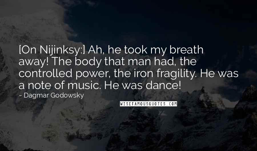 Dagmar Godowsky Quotes: [On Nijinksy:] Ah, he took my breath away! The body that man had, the controlled power, the iron fragility. He was a note of music. He was dance!