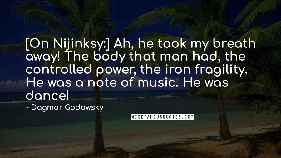 Dagmar Godowsky Quotes: [On Nijinksy:] Ah, he took my breath away! The body that man had, the controlled power, the iron fragility. He was a note of music. He was dance!