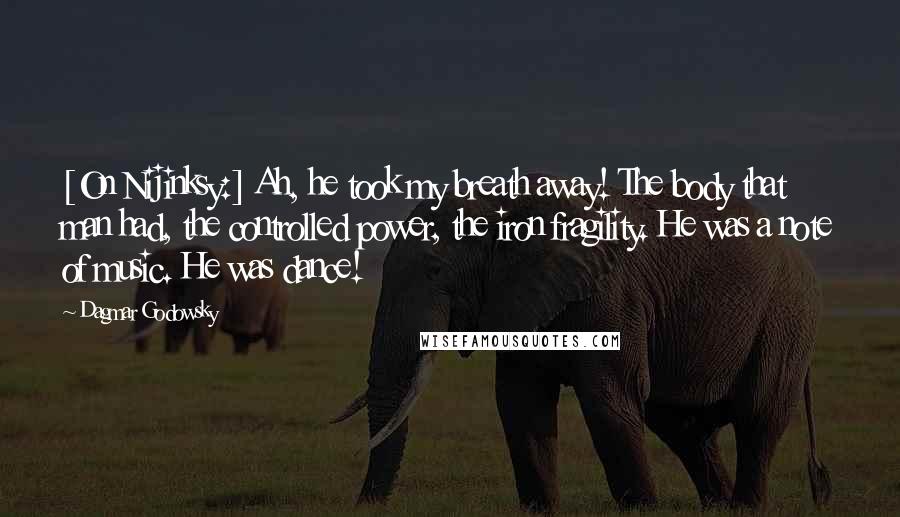 Dagmar Godowsky Quotes: [On Nijinksy:] Ah, he took my breath away! The body that man had, the controlled power, the iron fragility. He was a note of music. He was dance!