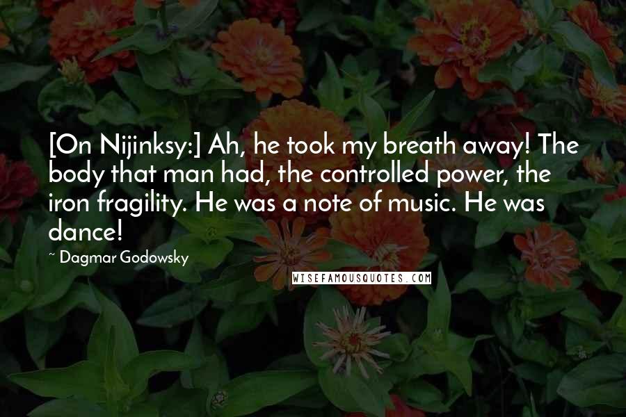 Dagmar Godowsky Quotes: [On Nijinksy:] Ah, he took my breath away! The body that man had, the controlled power, the iron fragility. He was a note of music. He was dance!