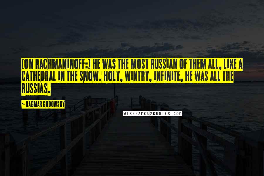 Dagmar Godowsky Quotes: [On Rachmaninoff:] He was the most Russian of them all, like a cathedral in the snow. Holy, wintry, infinite, he was all the Russias.