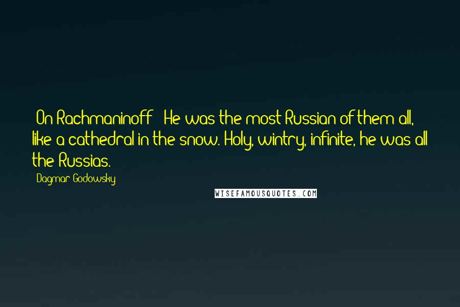 Dagmar Godowsky Quotes: [On Rachmaninoff:] He was the most Russian of them all, like a cathedral in the snow. Holy, wintry, infinite, he was all the Russias.