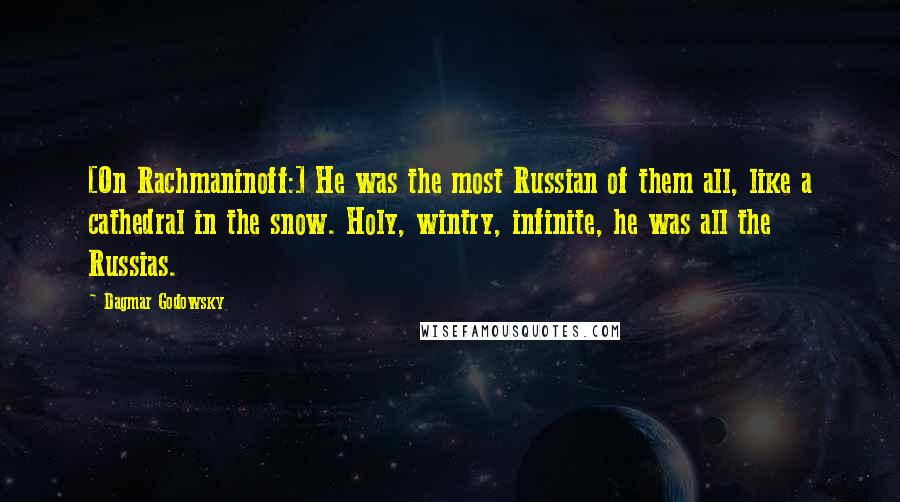 Dagmar Godowsky Quotes: [On Rachmaninoff:] He was the most Russian of them all, like a cathedral in the snow. Holy, wintry, infinite, he was all the Russias.