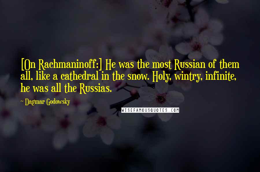 Dagmar Godowsky Quotes: [On Rachmaninoff:] He was the most Russian of them all, like a cathedral in the snow. Holy, wintry, infinite, he was all the Russias.