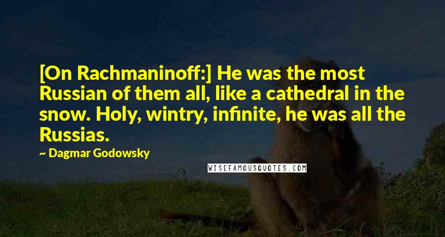 Dagmar Godowsky Quotes: [On Rachmaninoff:] He was the most Russian of them all, like a cathedral in the snow. Holy, wintry, infinite, he was all the Russias.