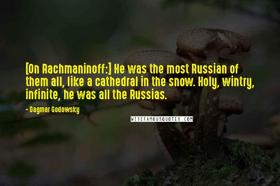 Dagmar Godowsky Quotes: [On Rachmaninoff:] He was the most Russian of them all, like a cathedral in the snow. Holy, wintry, infinite, he was all the Russias.