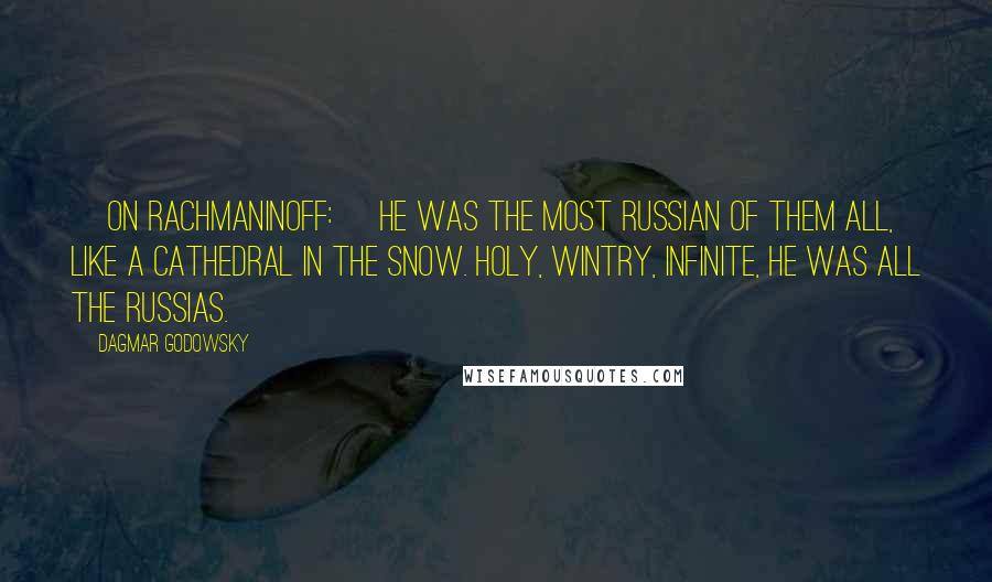 Dagmar Godowsky Quotes: [On Rachmaninoff:] He was the most Russian of them all, like a cathedral in the snow. Holy, wintry, infinite, he was all the Russias.