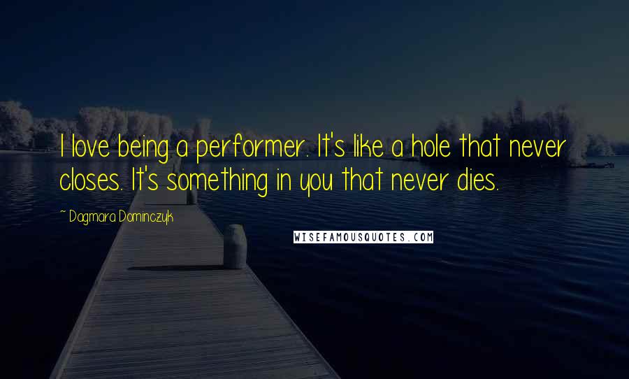 Dagmara Dominczyk Quotes: I love being a performer. It's like a hole that never closes. It's something in you that never dies.