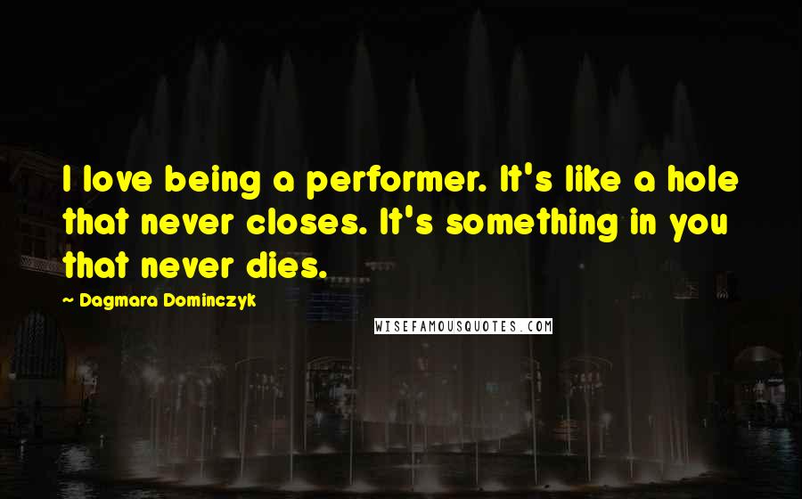 Dagmara Dominczyk Quotes: I love being a performer. It's like a hole that never closes. It's something in you that never dies.