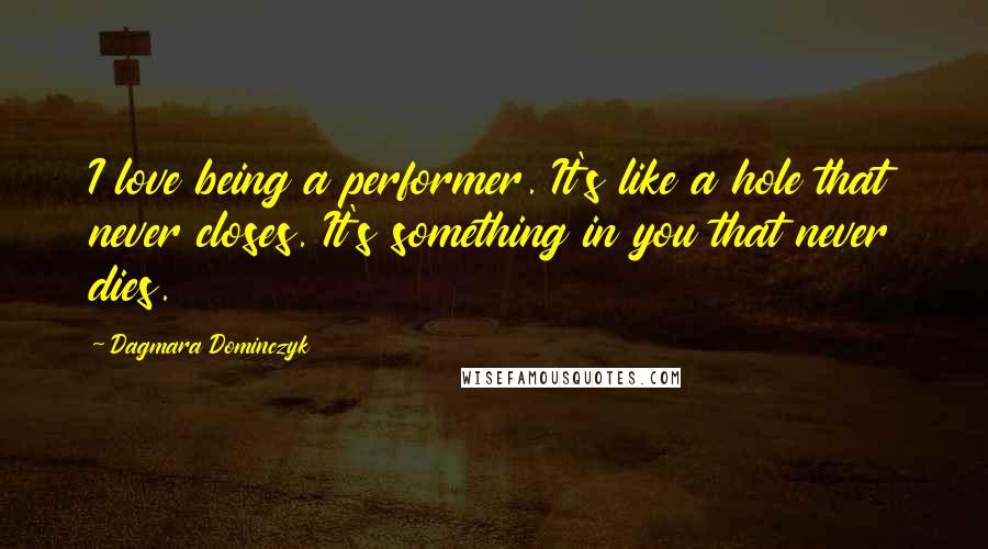 Dagmara Dominczyk Quotes: I love being a performer. It's like a hole that never closes. It's something in you that never dies.