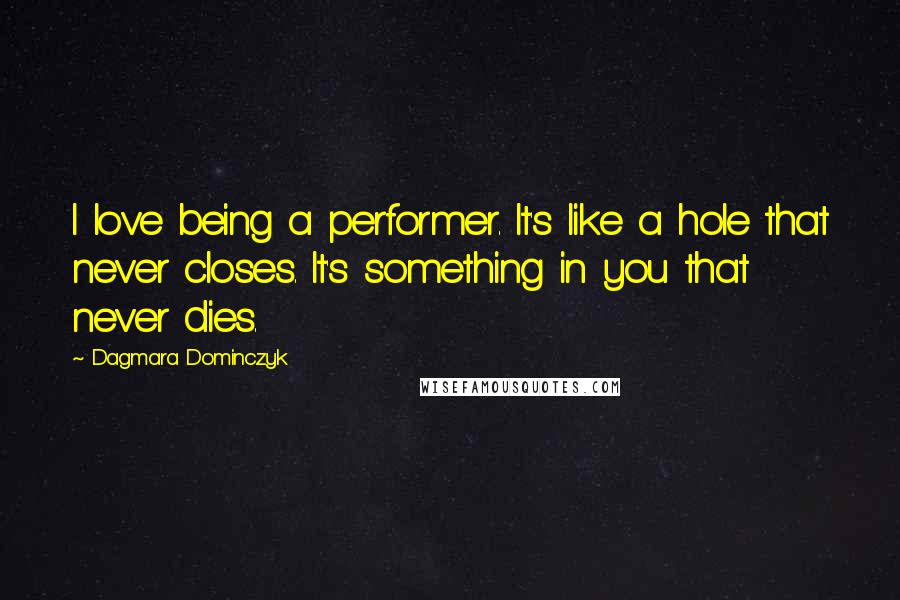 Dagmara Dominczyk Quotes: I love being a performer. It's like a hole that never closes. It's something in you that never dies.