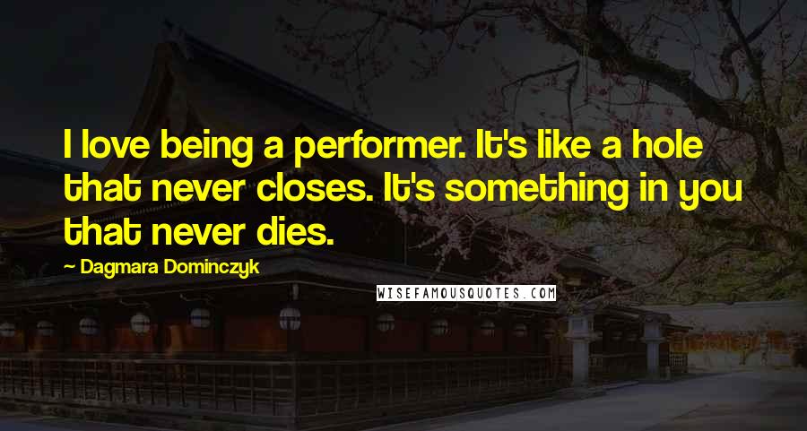 Dagmara Dominczyk Quotes: I love being a performer. It's like a hole that never closes. It's something in you that never dies.