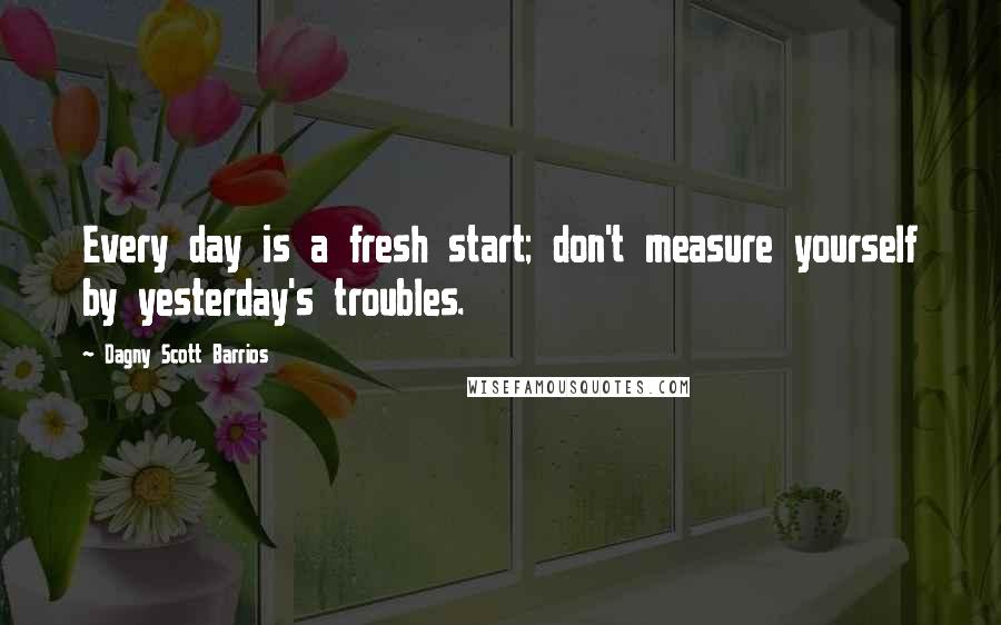 Dagny Scott Barrios Quotes: Every day is a fresh start; don't measure yourself by yesterday's troubles.