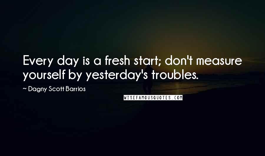 Dagny Scott Barrios Quotes: Every day is a fresh start; don't measure yourself by yesterday's troubles.