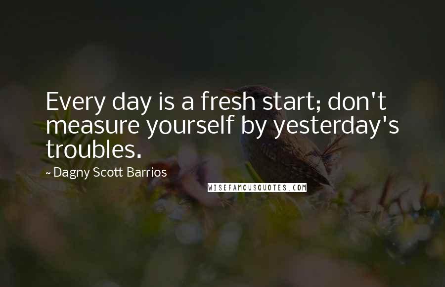 Dagny Scott Barrios Quotes: Every day is a fresh start; don't measure yourself by yesterday's troubles.