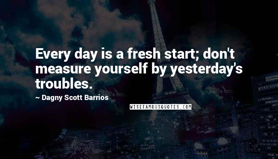 Dagny Scott Barrios Quotes: Every day is a fresh start; don't measure yourself by yesterday's troubles.