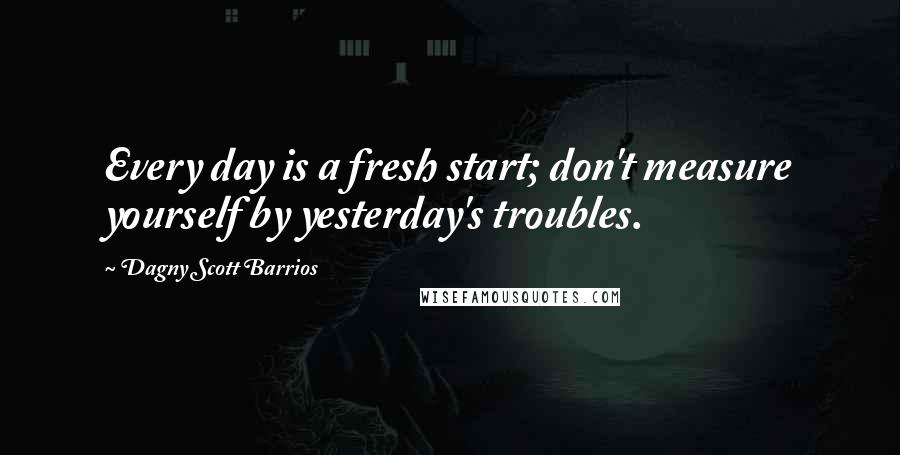 Dagny Scott Barrios Quotes: Every day is a fresh start; don't measure yourself by yesterday's troubles.