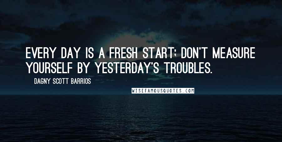 Dagny Scott Barrios Quotes: Every day is a fresh start; don't measure yourself by yesterday's troubles.