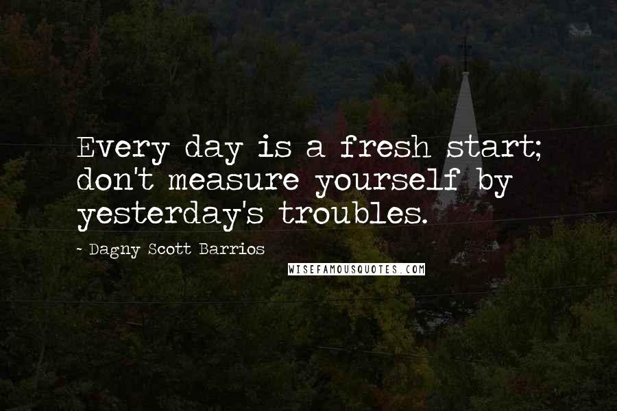 Dagny Scott Barrios Quotes: Every day is a fresh start; don't measure yourself by yesterday's troubles.