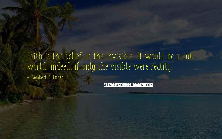 Dagobert D. Runes Quotes: Faith is the belief in the invisible. It would be a dull world, indeed, if only the visible were reality.