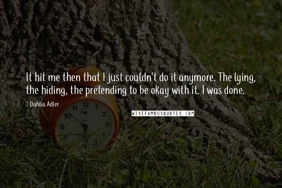 Dahlia Adler Quotes: It hit me then that I just couldn't do it anymore. The lying, the hiding, the pretending to be okay with it. I was done.