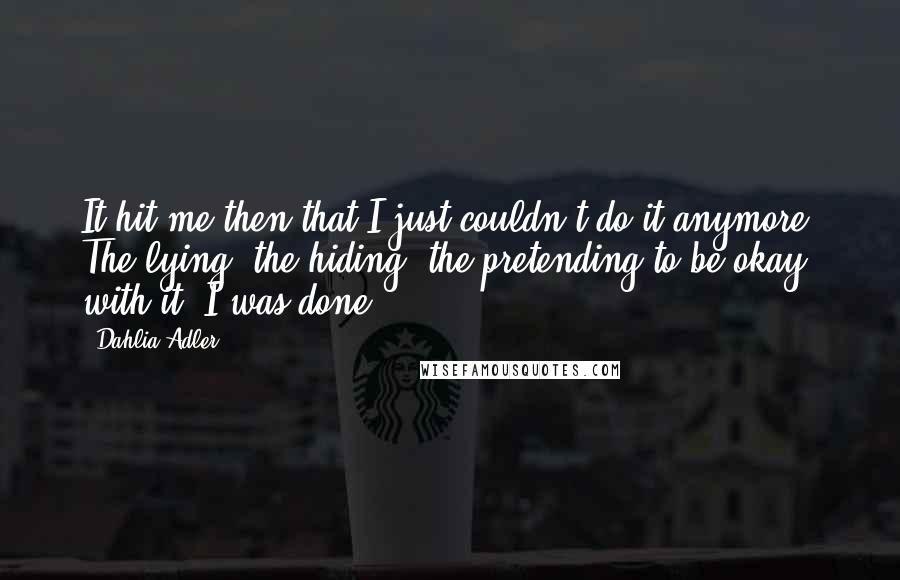 Dahlia Adler Quotes: It hit me then that I just couldn't do it anymore. The lying, the hiding, the pretending to be okay with it. I was done.