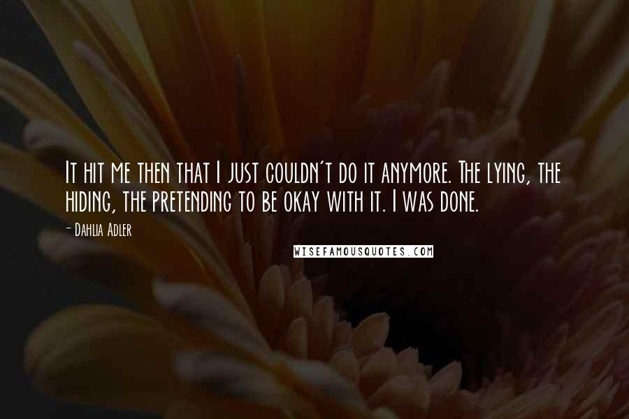 Dahlia Adler Quotes: It hit me then that I just couldn't do it anymore. The lying, the hiding, the pretending to be okay with it. I was done.