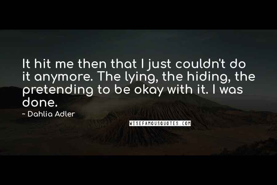 Dahlia Adler Quotes: It hit me then that I just couldn't do it anymore. The lying, the hiding, the pretending to be okay with it. I was done.