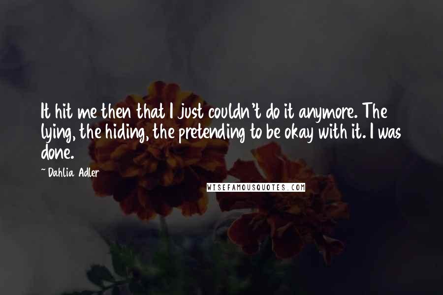 Dahlia Adler Quotes: It hit me then that I just couldn't do it anymore. The lying, the hiding, the pretending to be okay with it. I was done.