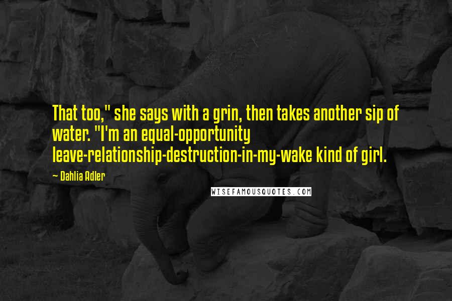 Dahlia Adler Quotes: That too," she says with a grin, then takes another sip of water. "I'm an equal-opportunity leave-relationship-destruction-in-my-wake kind of girl.