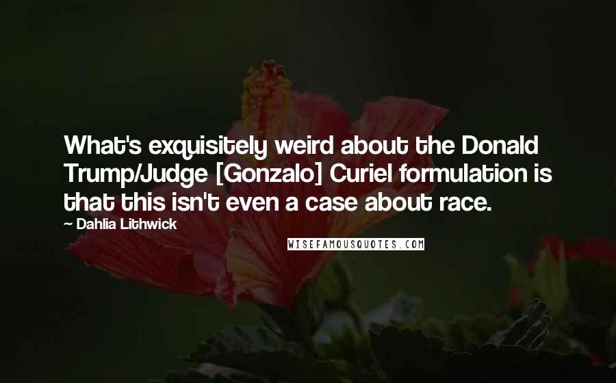 Dahlia Lithwick Quotes: What's exquisitely weird about the Donald Trump/Judge [Gonzalo] Curiel formulation is that this isn't even a case about race.