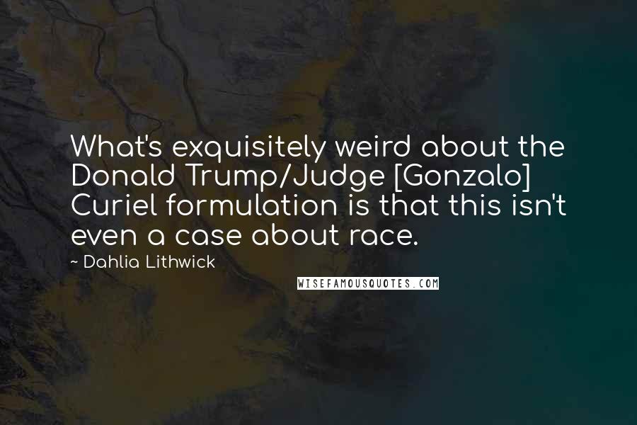Dahlia Lithwick Quotes: What's exquisitely weird about the Donald Trump/Judge [Gonzalo] Curiel formulation is that this isn't even a case about race.