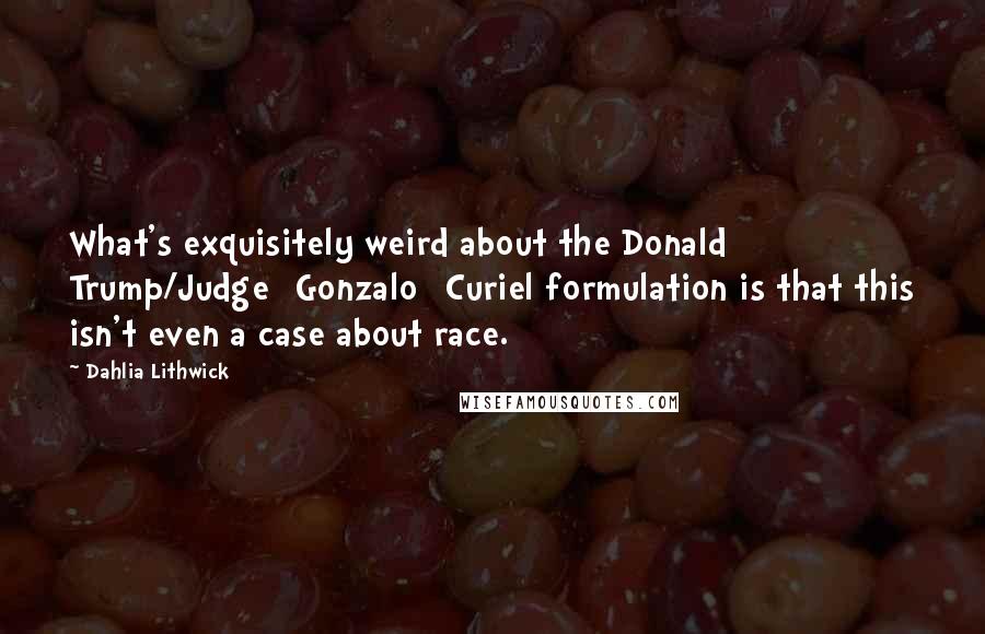 Dahlia Lithwick Quotes: What's exquisitely weird about the Donald Trump/Judge [Gonzalo] Curiel formulation is that this isn't even a case about race.