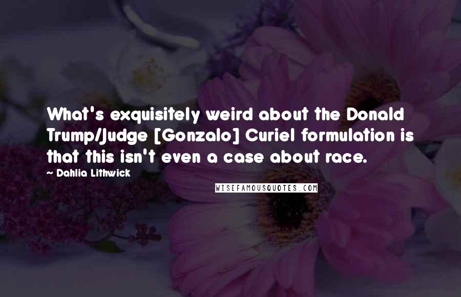 Dahlia Lithwick Quotes: What's exquisitely weird about the Donald Trump/Judge [Gonzalo] Curiel formulation is that this isn't even a case about race.