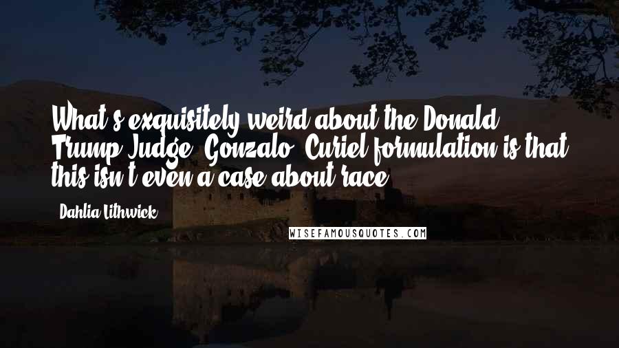 Dahlia Lithwick Quotes: What's exquisitely weird about the Donald Trump/Judge [Gonzalo] Curiel formulation is that this isn't even a case about race.